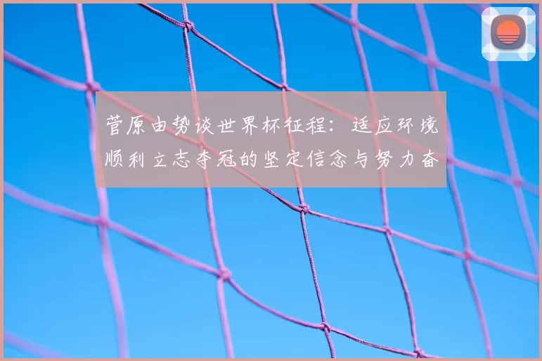 菅原由势谈世界杯征程:适应环境顺利立志夺冠的坚定信念与努力奋斗