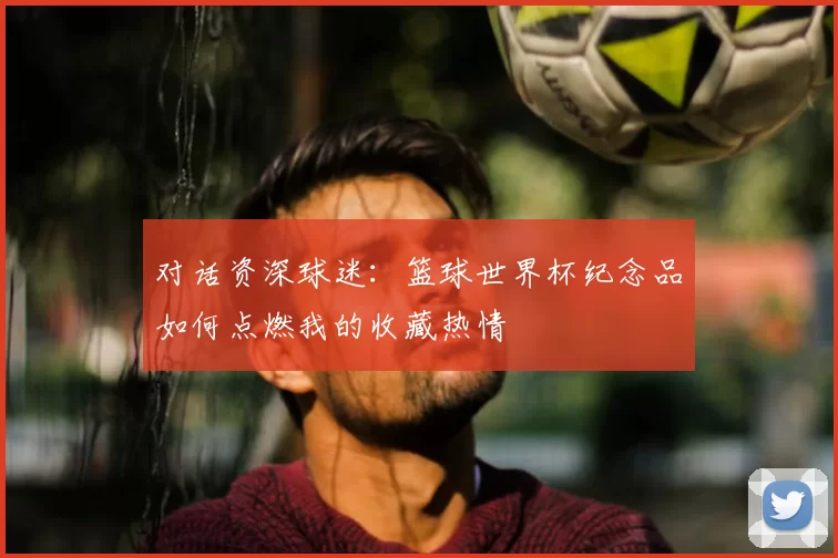 对话资深球迷：篮球世界杯纪念品如何点燃我的收藏热情