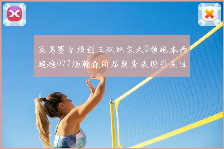 菜鸟赛季频创三双纪录大O领跑本西超越077杨瀚森同届新秀表现引关注