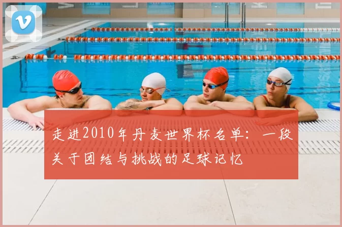 走进2010年丹麦世界杯名单：一段关于团结与挑战的足球记忆
