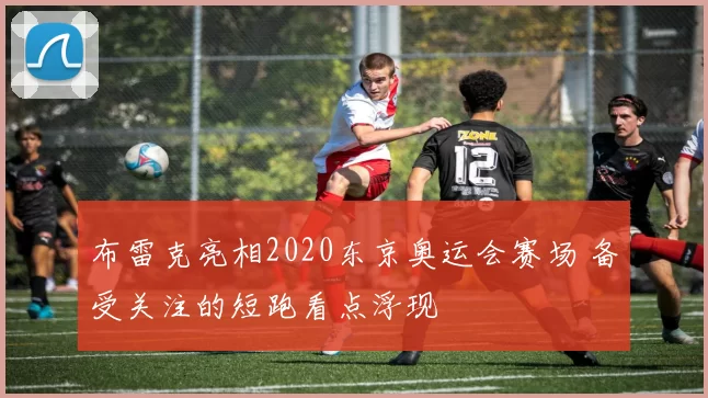 布雷克亮相2020东京奥运会赛场 备受关注的短跑看点浮现
