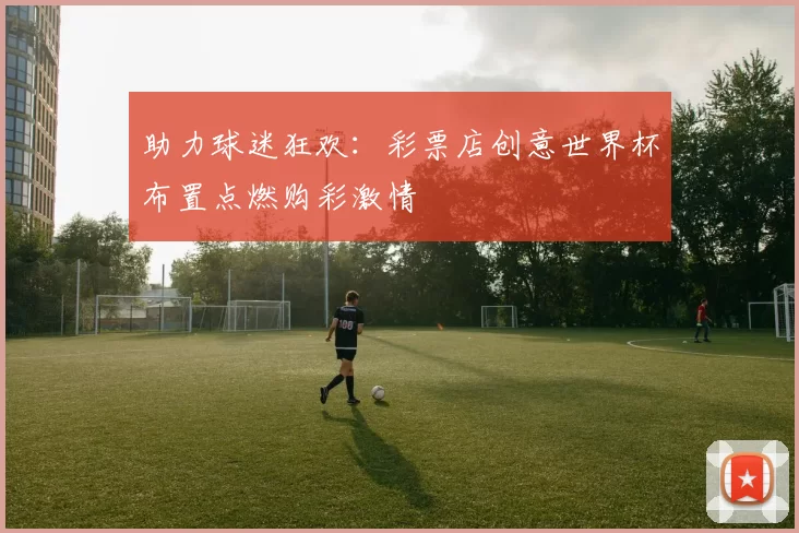助力球迷狂欢：彩票店创意世界杯布置点燃购彩激情