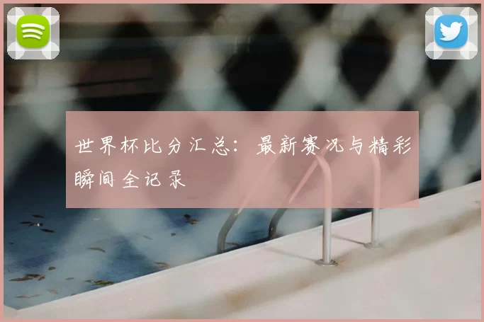 世界杯比分汇总：最新赛况与精彩瞬间全记录