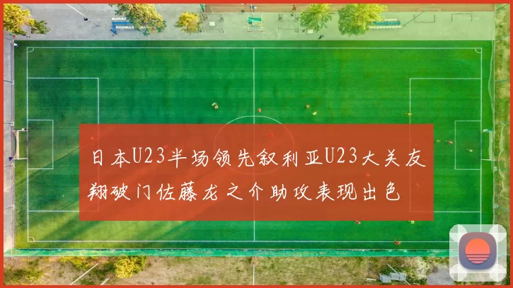 日本U23半场领先叙利亚U23大关友翔破门佐藤龙之介助攻表现出色