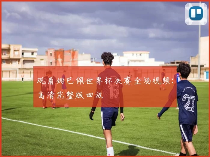 观看姆巴佩世界杯决赛全场视频：高清完整版回放