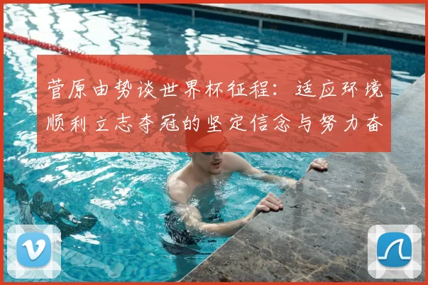 菅原由势谈世界杯征程:适应环境顺利立志夺冠的坚定信念与努力奋斗