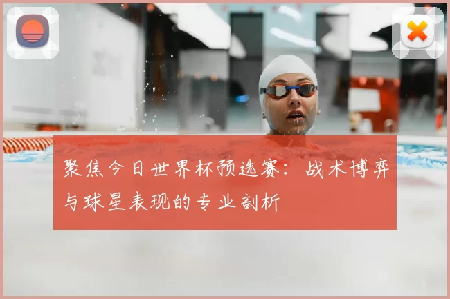 聚焦今日世界杯预选赛：战术博弈与球星表现的专业剖析