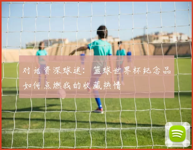 对话资深球迷:篮球世界杯纪念品如何点燃我的收藏热情