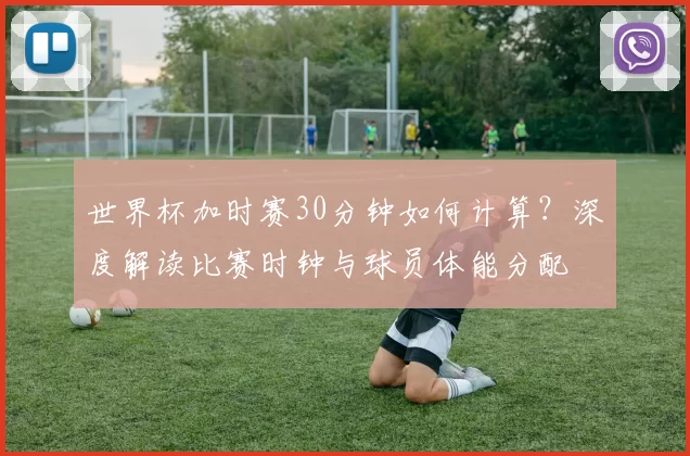 世界杯加时赛30分钟如何计算？深度解读比赛时钟与球员体能分配