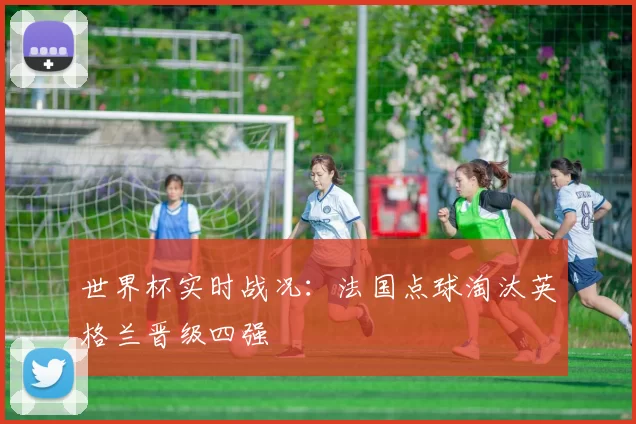 世界杯实时战况：法国点球淘汰英格兰晋级四强
