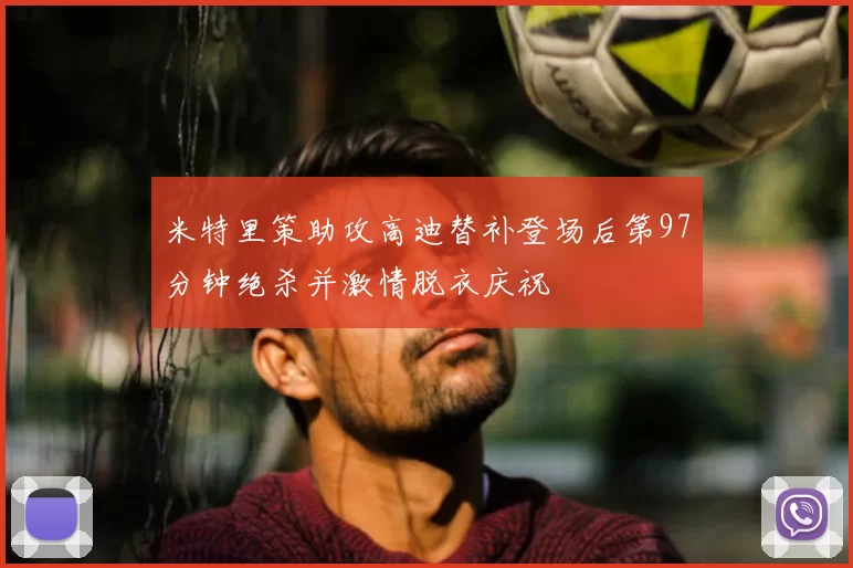米特里策助攻高迪替补登场后第97分钟绝杀并激情脱衣庆祝