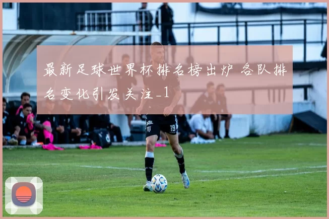 最新足球世界杯排名榜出炉 各队排名变化引发关注_1