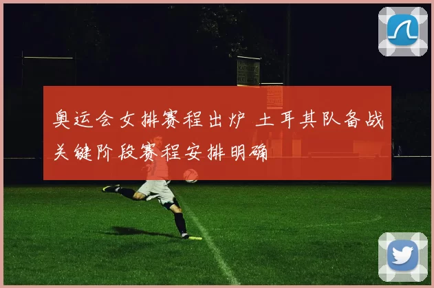 奥运会女排赛程出炉 土耳其队备战关键阶段赛程安排明确