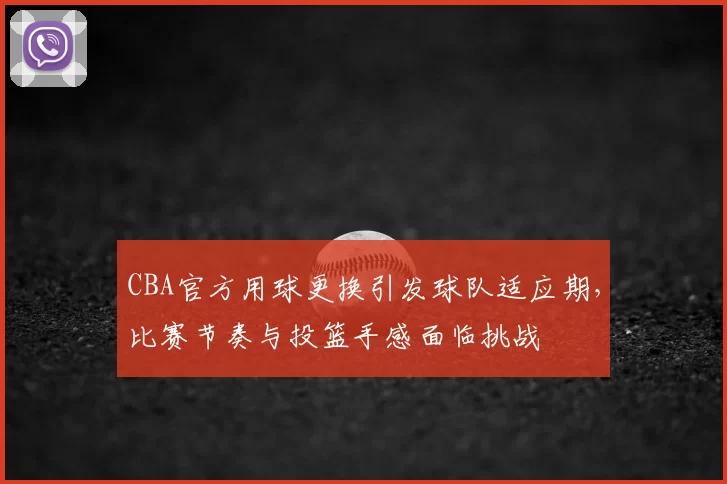 CBA官方用球更换引发球队适应期,比赛节奏与投篮手感面临挑战