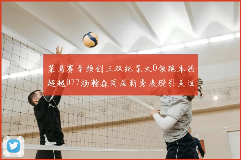 菜鸟赛季频创三双纪录大O领跑本西超越077杨瀚森同届新秀表现引关注