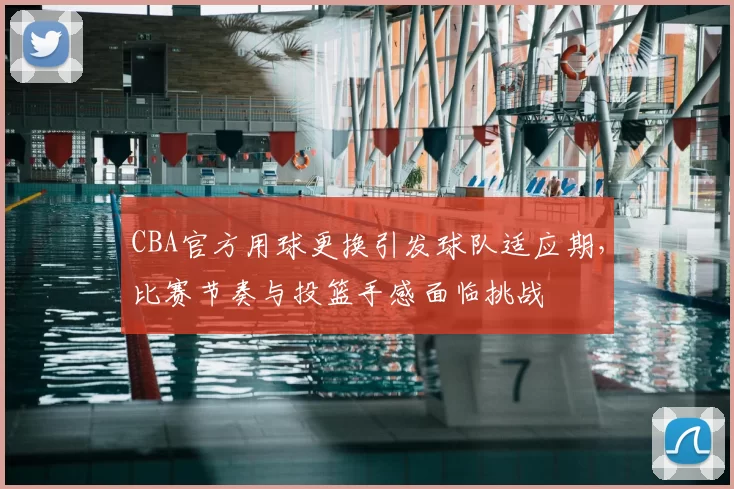 CBA官方用球更换引发球队适应期，比赛节奏与投篮手感面临挑战