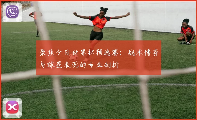 聚焦今日世界杯预选赛：战术博弈与球星表现的专业剖析