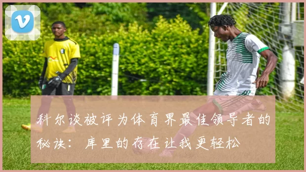 科尔谈被评为体育界最佳领导者的秘诀：库里的存在让我更轻松