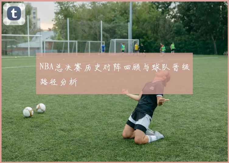 NBA总决赛历史对阵回顾与球队晋级路径分析