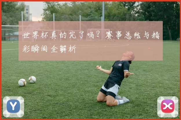 世界杯真的完了吗？赛事总结与精彩瞬间全解析