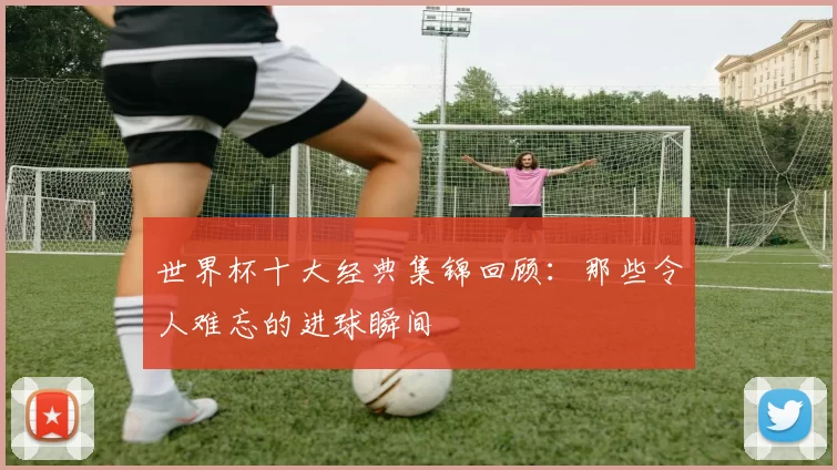世界杯十大经典集锦回顾:那些令人难忘的进球瞬间