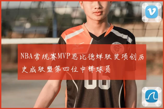 NBA常规赛MVP恩比德蝉联奖项创历史成联盟第四位中锋球员