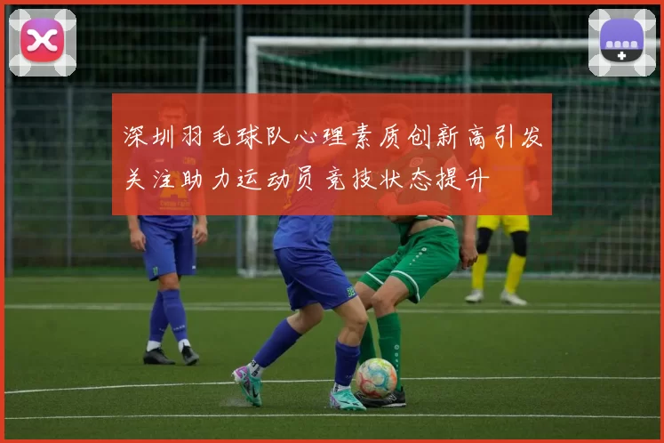深圳羽毛球队心理素质创新高引发关注助力运动员竞技状态提升
