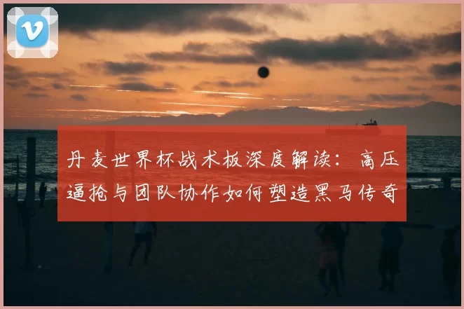 丹麦世界杯战术板深度解读：高压逼抢与团队协作如何塑造黑马传奇