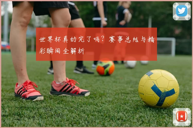 世界杯真的完了吗？赛事总结与精彩瞬间全解析