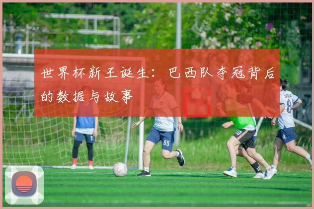 世界杯新王诞生：巴西队夺冠背后的数据与故事