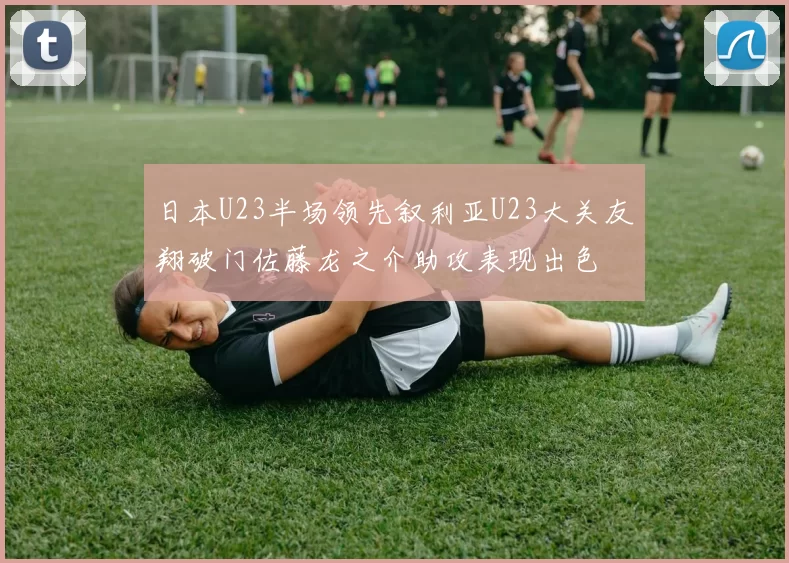 日本U23半场领先叙利亚U23大关友翔破门佐藤龙之介助攻表现出色