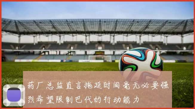 药厂总监直言拖延时间毫无必要强烈希望限制巴代的行动能力