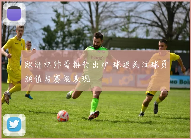 欧洲杯帅哥排行出炉 球迷关注球员颜值与赛场表现