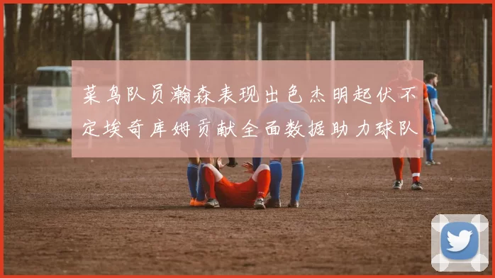 菜鸟队员瀚森表现出色杰明起伏不定埃奇库姆贡献全面数据助力球队