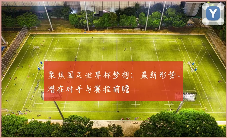 聚焦国足世界杯梦想：最新形势、潜在对手与赛程前瞻