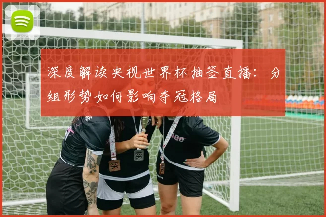 深度解读央视世界杯抽签直播：分组形势如何影响夺冠格局