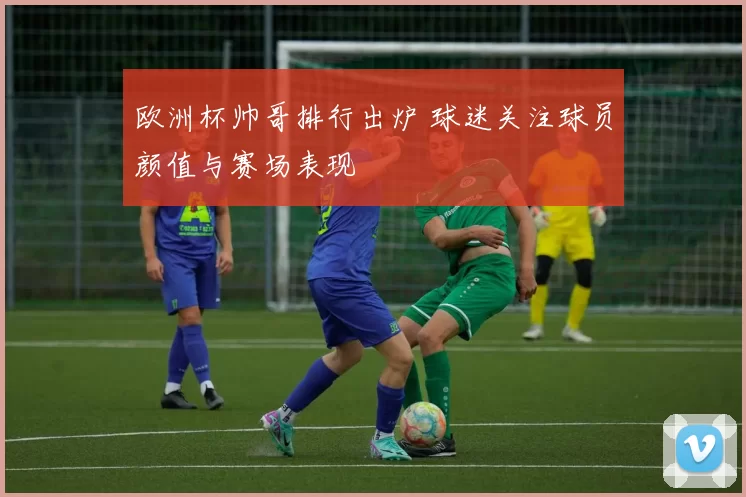 欧洲杯帅哥排行出炉 球迷关注球员颜值与赛场表现