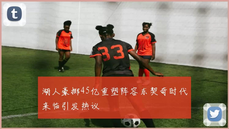湖人豪掷45亿重塑阵容东契奇时代来临引发热议