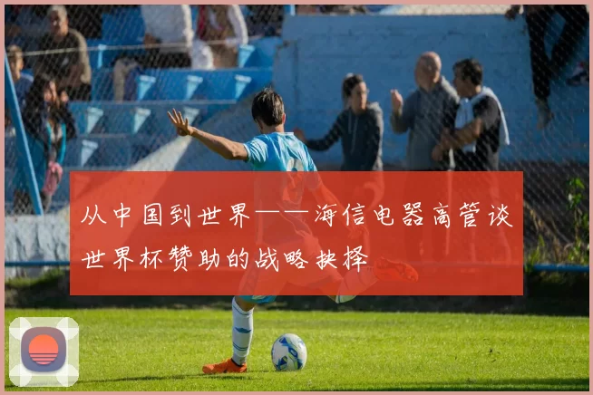 从中国到世界——海信电器高管谈世界杯赞助的战略抉择