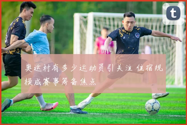 奥运村有多少运动员引关注 住宿规模成赛事筹备焦点