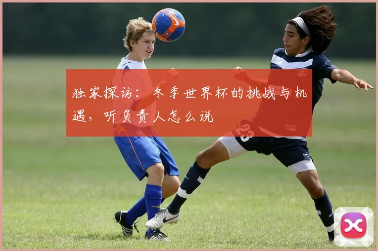 独家探访：冬季世界杯的挑战与机遇，听负责人怎么说