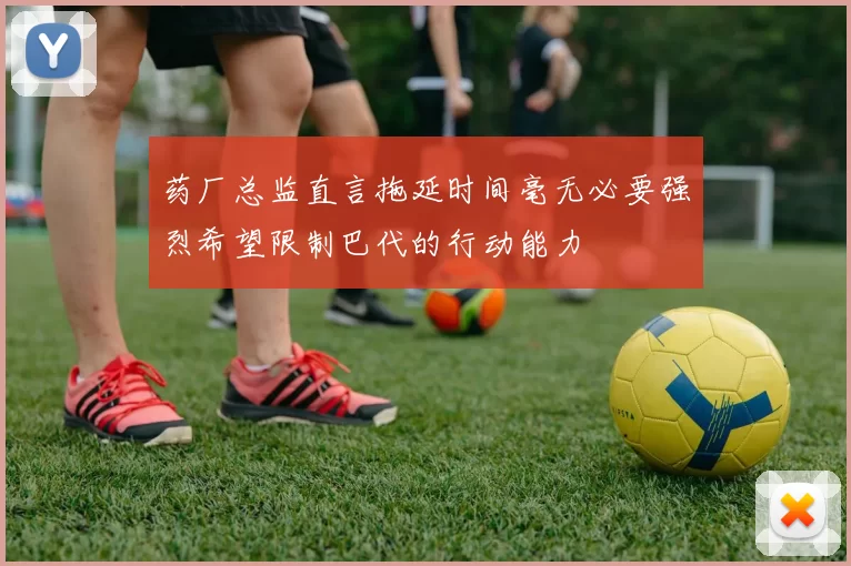药厂总监直言拖延时间毫无必要强烈希望限制巴代的行动能力