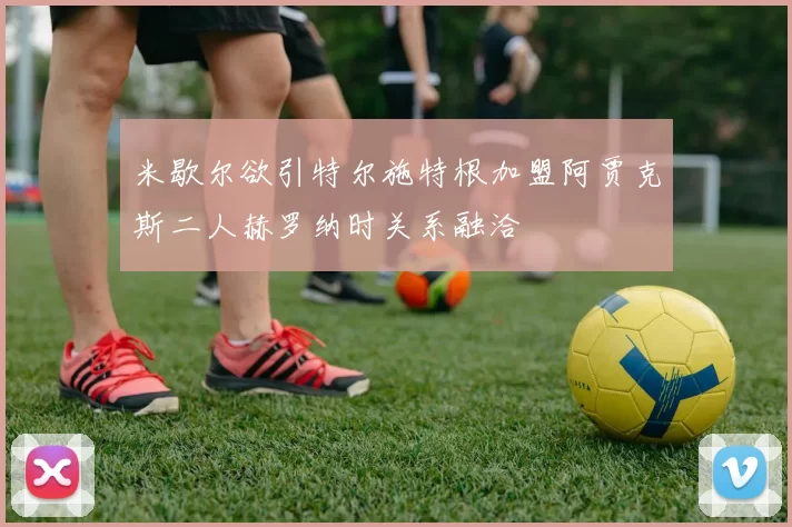 米歇尔欲引特尔施特根加盟阿贾克斯二人赫罗纳时关系融洽